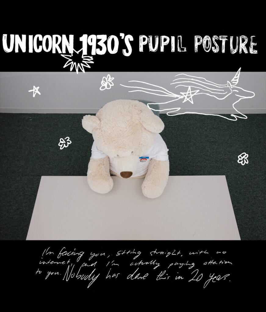 UNICORN 1930'S PUPIL POSTURE - I'm facing you, siting straight, with no internet, and I'm actually paying attention to you. Nobody has done this in 20 years.